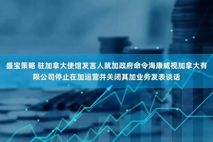 盛宝策略 驻加拿大使馆发言人就加政府命令海康威视加拿大有限公司停止在加运营并关闭其加业务发表谈话