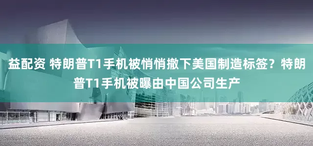 益配资 特朗普T1手机被悄悄撤下美国制造标签？特朗普T1手机被曝由中国公司生产