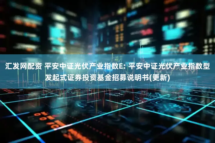 汇发网配资 平安中证光伏产业指数E: 平安中证光伏产业指数型发起式证券投资基金招募说明书(更新)