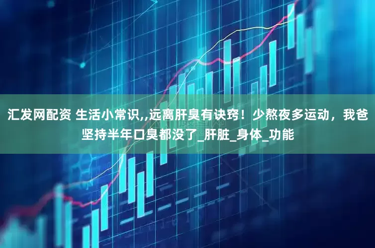 汇发网配资 生活小常识,,远离肝臭有诀窍！少熬夜多运动，我爸坚持半年口臭都没了_肝脏_身体_功能