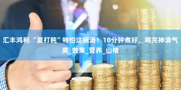 汇丰鸿利 “夏打盹”特怕这碗汤！10分钟煮好，喝完神清气爽_效果_营养_山楂