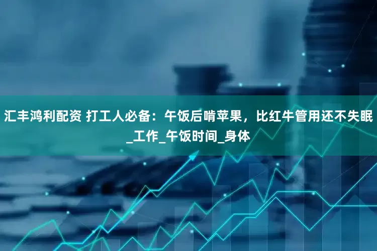 汇丰鸿利配资 打工人必备：午饭后啃苹果，比红牛管用还不失眠_工作_午饭时间_身体