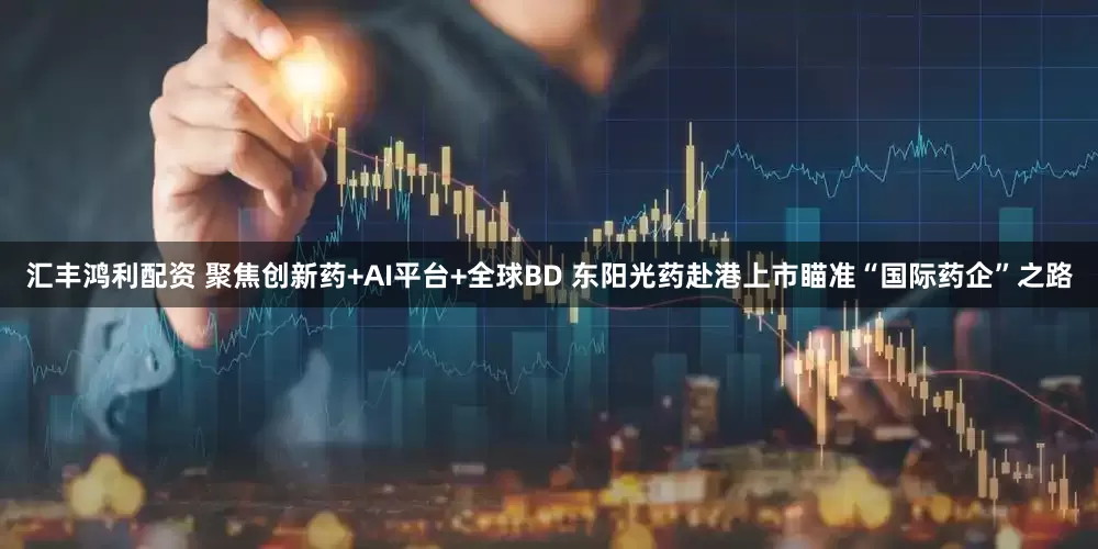 汇丰鸿利配资 聚焦创新药+AI平台+全球BD 东阳光药赴港上市瞄准“国际药企”之路