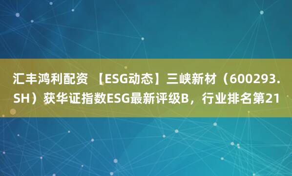 汇丰鸿利配资 【ESG动态】三峡新材（600293.SH）获华证指数ESG最新评级B，行业排名第21