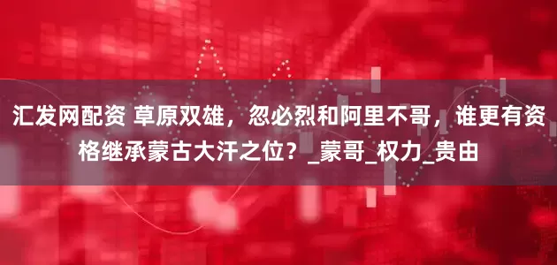 汇发网配资 草原双雄，忽必烈和阿里不哥，谁更有资格继承蒙古大汗之位？_蒙哥_权力_贵由