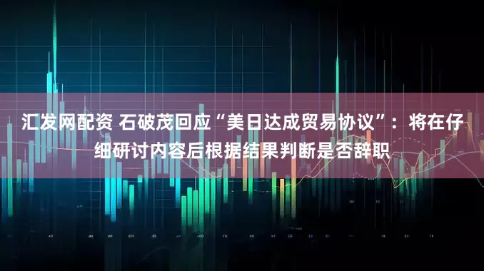 汇发网配资 石破茂回应“美日达成贸易协议”：将在仔细研讨内容后根据结果判断是否辞职
