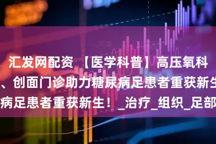 汇发网配资 【医学科普】高压氧科联合急诊医学科、创面门诊助力糖尿病足患者重获新生！_治疗_组织_足部