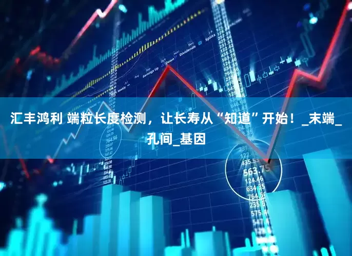 汇丰鸿利 端粒长度检测，让长寿从“知道”开始！_末端_孔间_基因