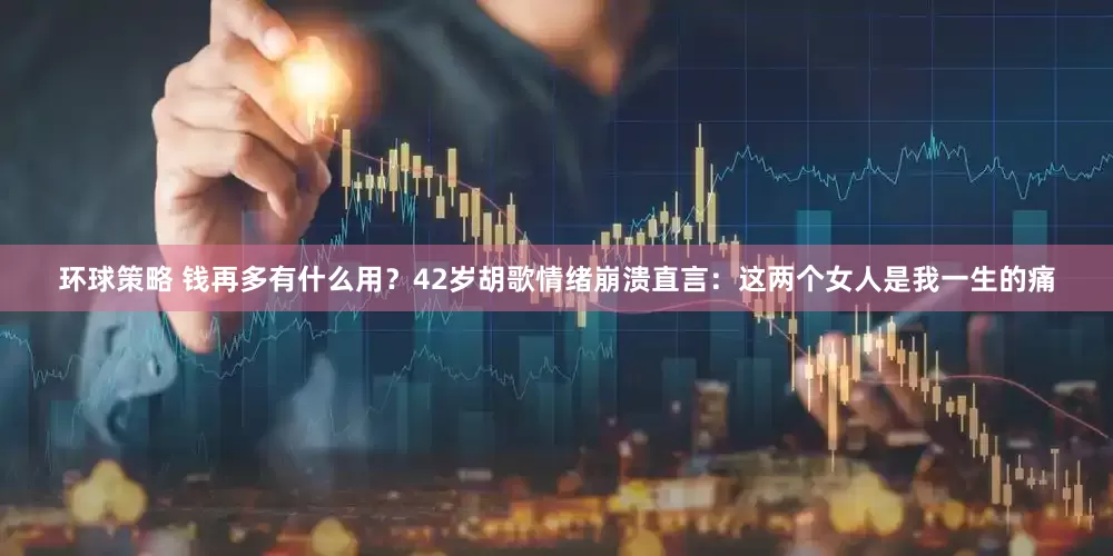 环球策略 钱再多有什么用？42岁胡歌情绪崩溃直言：这两个女人是我一生的痛
