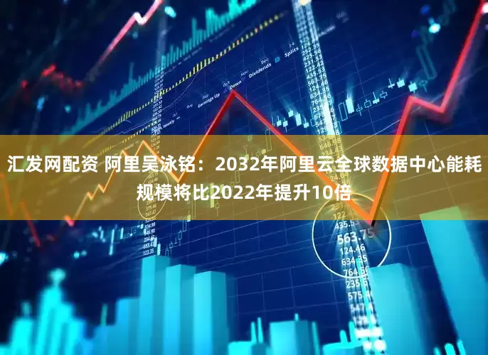 汇发网配资 阿里吴泳铭：2032年阿里云全球数据中心能耗规模将比2022年提升10倍