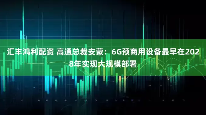 汇丰鸿利配资 高通总裁安蒙：6G预商用设备最早在2028年实现大规模部署