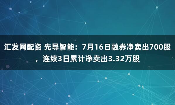 汇发网配资 先导智能：7月16日融券净卖出700股，连续3日累计净卖出3.32万股