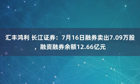 汇丰鸿利 长江证券：7月16日融券卖出7.09万股，融资融券余额12.66亿元