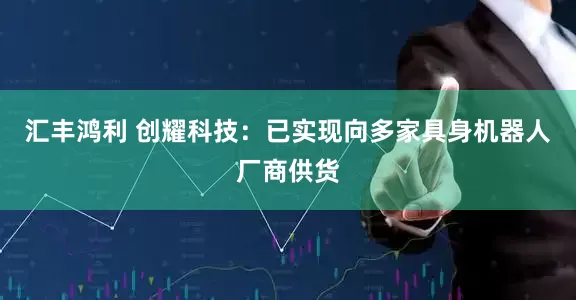 汇丰鸿利 创耀科技：已实现向多家具身机器人厂商供货