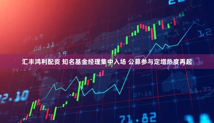 汇丰鸿利配资 知名基金经理集中入场 公募参与定增热度再起