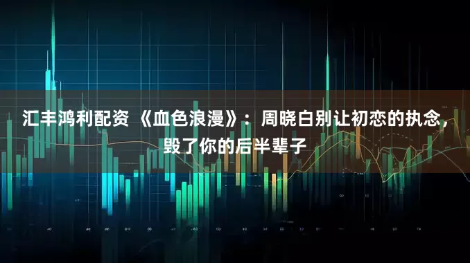 汇丰鸿利配资 《血色浪漫》：周晓白别让初恋的执念，毁了你的后半辈子