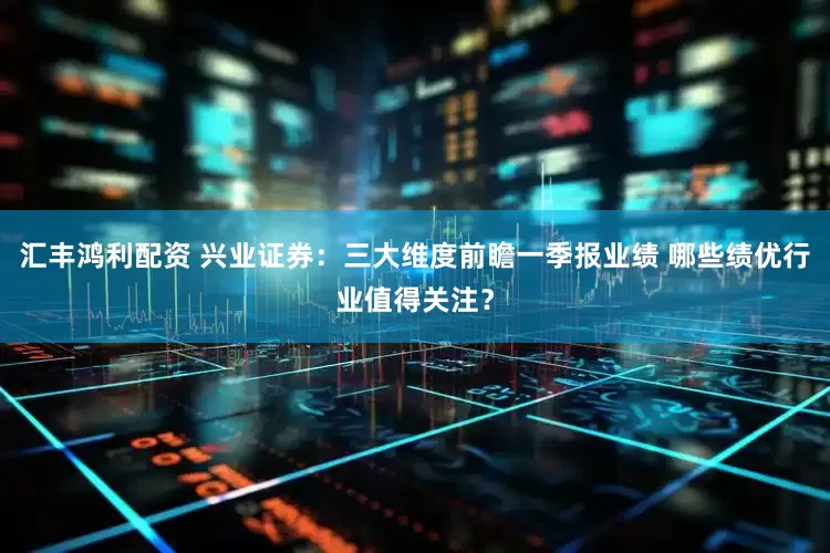 汇丰鸿利配资 兴业证券:三大维度前瞻一季报业绩 哪些绩优行业值得关注?