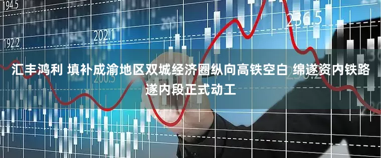 汇丰鸿利 填补成渝地区双城经济圈纵向高铁空白 绵遂资内铁路遂内段正式动工